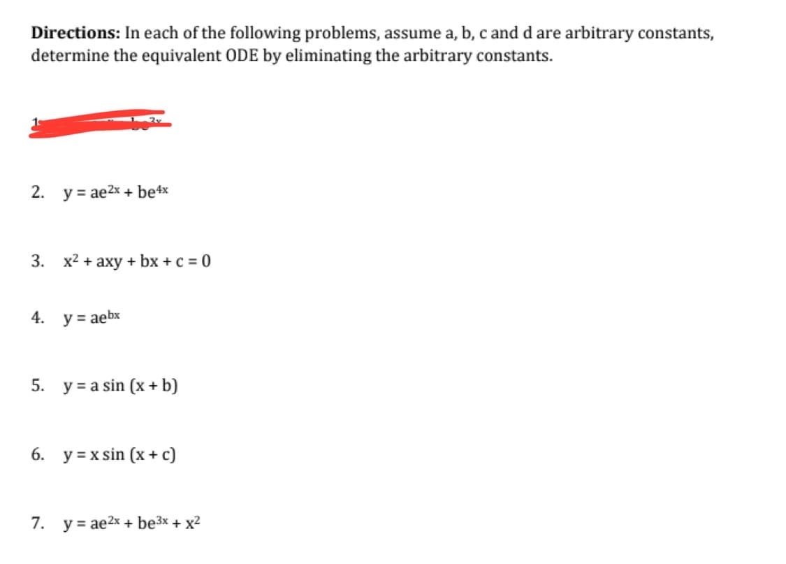 Directions: In each of the following problems, assume a, b, c and d are arbitrary constants,
determine the equivalent ODE by eliminating the arbitrary constants.
2. y = ae²x + be4x
3. x² + axy + bx + c = 0
4.
y = aebx
5. ya sin (x + b)
6. y = x sin (x + c)
7. yae2x + be³x + x²