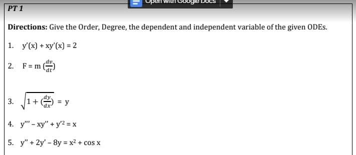 PT 1
Directions: Give the Order, Degree, the dependent and independent variable of the given ODES.
1. y'(x) + xy'(x) = 2
2. F=m
3.
1+
= y
4. y - xy" + y² = x
5. y" + 2y' - 8y = x² + cos x