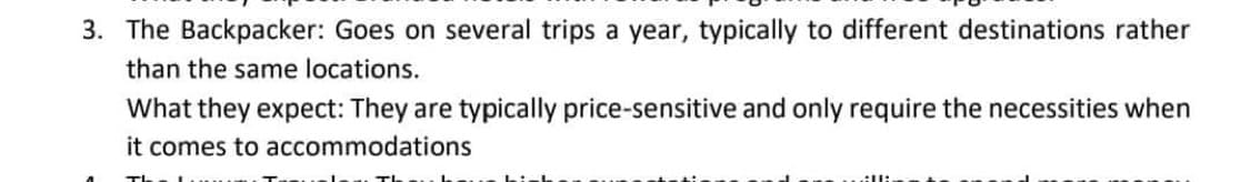 3. The Backpacker: Goes on several trips a year, typically to different destinations rather
than the same locations.
What they expect: They are typically price-sensitive and only require the necessities when
it comes to accommodations