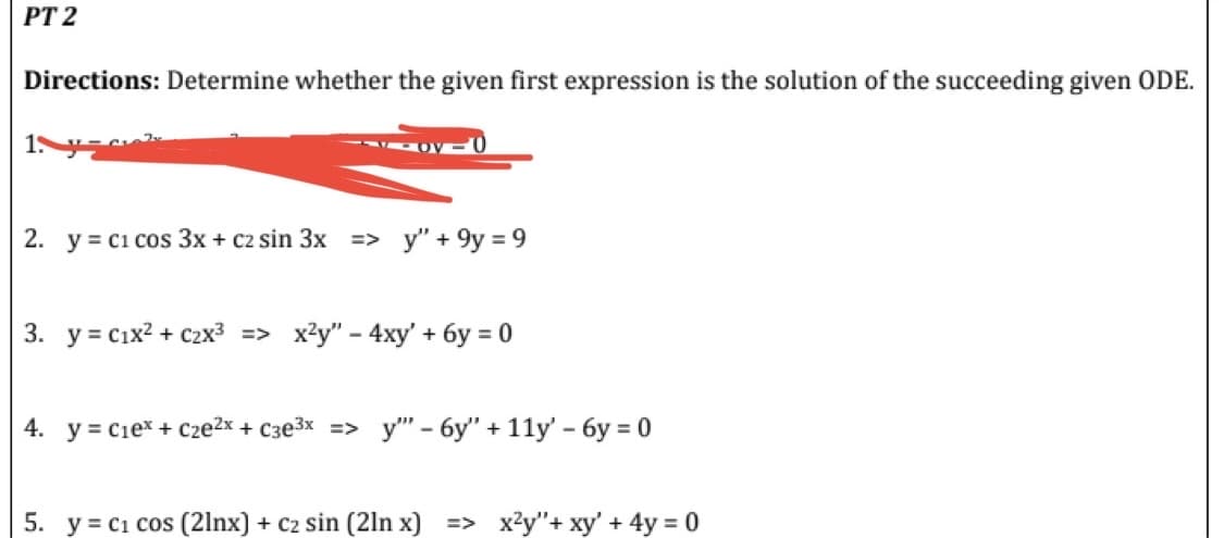 PT 2
Directions: Determine whether the given first expression is the solution of the succeeding given ODE.
1. y
2. y = C1 cos 3x + c2 sin 3x => y" +9y=9
3. y = C1x² + C2x³ => x²y" - 4xy' + 6y = 0
4. y = C₁e* + Cze²x + c3e³x => y" - 6y" + 11y' - 6y = 0
5. y = C₁ cos (21nx) + C₂ sin (2ln x] => x²y"+ xy' + 4y = 0