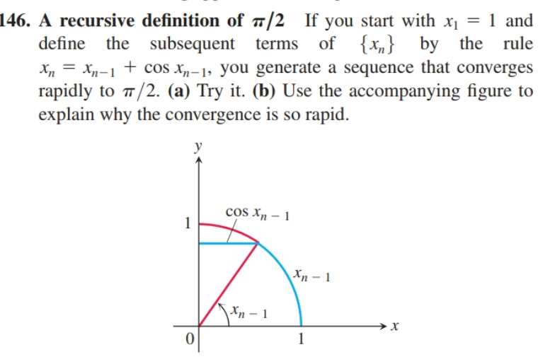 146. A recursive definition of ¤/2 If you start with x1 = 1 and
define the subsequent terms
of {xn}
+ cos x„-1, you generate a sequence that converges
by the rule
Xn
Xn-1
rapidly to /2. (a) Try it. (b) Use the accompanying figure to
explain why the convergence is so rapid.
y
cos Xn – 1
Xn – 1
Xn - 1
