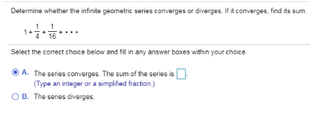 Determine whether the infinite geometric series converges or diverges. If it converges, find its sum.
1
16
Select the correct choice below and fill in any answer boxes within your choice.
O A. The series converges. The sum of the series is
(Type an integer or a simplified fraction.)
O B. The series diverges.
