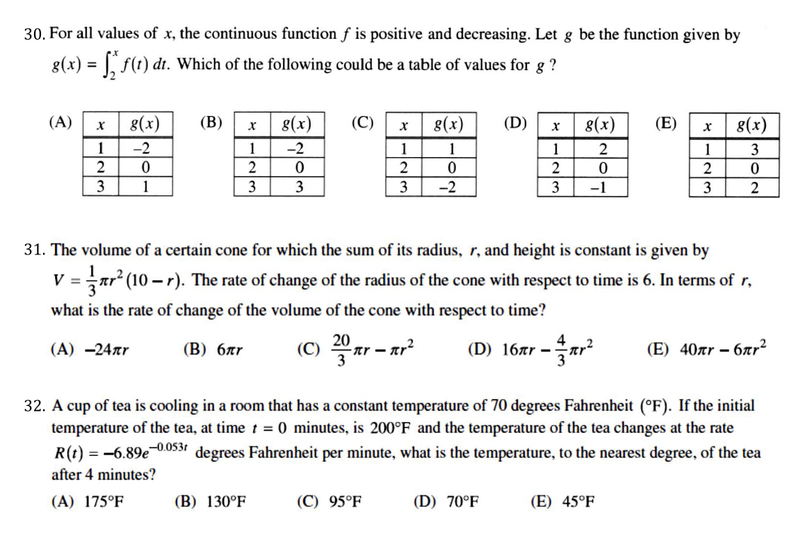 30. For all values of x, the continuous function f is positive and decreasing. Let g be the function given by
8(x) = f(t) dt. Which of the following could be a table of values for g ?
(A)
g(x)
(B)
8(x)
(C)
8(x)
(D)
8(x)
(E)
8(x)
1
-2
1
-2
1
1
1
1
3
2
2
2
2
3
1
3
3
3
-2
3
-1
2
31. The volume of a certain cone for which the sum of its radius, r, and height is constant is given by
V =
ar (10 – r). The rate of change of the radius of the cone with respect to time is 6. In terms of r,
what is the rate of change of the volume of the cone with respect to time?
20
tr -
3
4
(C)
(D) 16är –ar
– 6ar²
(A) -24ar
(В) блr
(E) 40ar –
32. A cup of tea is cooling in a room that has a constant temperature of 70 degrees Fahrenheit (°F). If the initial
temperature of the tea, at time t = 0 minutes, is 200°F and the temperature of the tea changes at the rate
-0.053t
R(t) = -6.89e
degrees Fahrenheit per minute, what is the temperature, to the nearest degree, of the tea
after 4 minutes?
(A) 175°F
(B) 130°F
(C) 95°F
(D) 70°F
(E) 45°F
