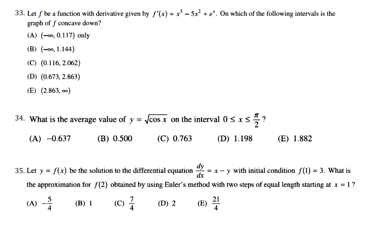 33. Let f be a function with derivative given by f'(x) = x' – 5x? + e*. On which of the following intervals is the
graph of f concave down?
(A) (-00, 0.117) only
(B) (-00, 1.144)
(C) (0.116, 2.062)
(D) (0.673, 2.863)
(E) (2.863, o0)
34. What is the average value of y = Jcos x on the interval 0 < x <?
(A) -0.637
(B) 0.500
(C) 0.763
(D) 1.198
(E) 1.882
35. Let y = f(x) be the solution to the differential
equation
= x - y with initial condition f(1) = 3. What is
dx
the approximation for f(2) obtained by using Euler's method with two steps of equal length starting at x = 1?
7
(A)
4
(C)
4
21
(E)
4
(В) 1
(D) 2
