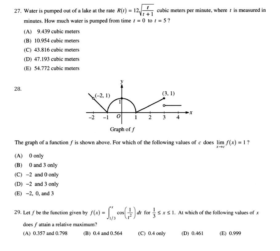 27. Water is pumped out of a lake at the rate R(t) = 12/-
cubic meters per minute, where t is measured in
Vt +1
minutes. How much water is pumped from time 1 = 0 to t = 5 ?
(A) 9.439 cubic meters
(B) 10.954 cubic meters
(C) 43.816 cubic meters
(D) 47.193 cubic meters
(E) 54.772 cubic meters
28.
(3, 1)
(-2, 1)
-2
-1
1 2
3
4
Graph of f
The graph of a function f is shown above. For which of the following values of c does lim f(x) = 1 ?
(A) 0 only
(B) 0 and 3 only
(C) -2 and 0 only
(D) -2 and 3 only
(E) -2, 0, and 3
29. Let f be the function given by f(x) =
|đi for
rsxS1. At which of the following values of x
cos
1/3
does f attain a relative maximum?
(A) 0.357 and 0.798
(B) 0.4 and 0.564
(C) 0.4 only
(D) 0.461
(E) 0.999
