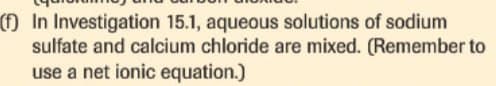 (f) In Investigation 15.1, aqueous solutions of sodium
sulfate and calcium chloride are mixed. (Remember to
use a net ionic equation.)