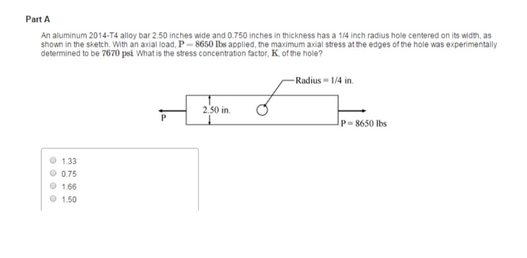 Part A
An aluminum 2014-T4 alloy bar 2.50 inches wide and 0.750 inches in thickness has a 1/4 inch radius hole centered on its width, as
shown in the sketch. With an axial load, P = 8650 lbs applied, the maximum axial stress at the edges of the hole was experimentally
determined to be 7670 psi What is the stress concentration factor, K, of the hole?
1.33
0.75
1.66
1.50
P
2.50 in.
-Radius 1/4 in.
P= 8650 lbs