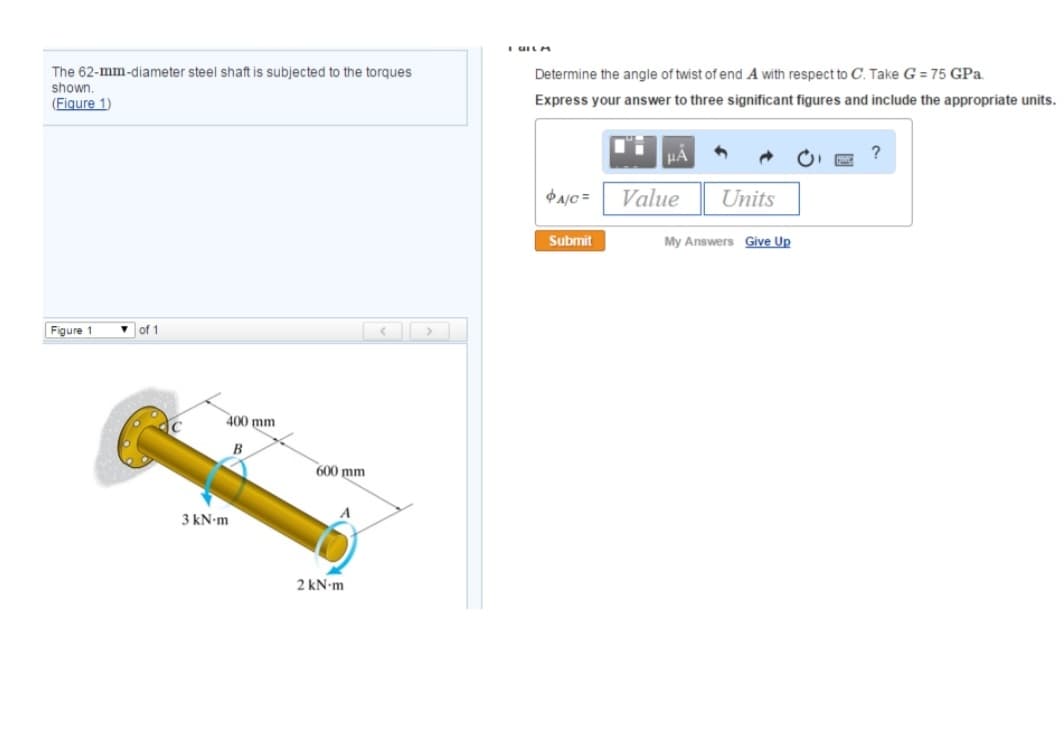 The 62-mm-diameter steel shaft is subjected to the torques
shown.
(Figure 1)
Figure 1
of 1
400 mm
B
3 kN.m
600 mm
2 kN-m
I GILM
Determine the angle of twist of end A with respect to C. Take G=75 GPa.
Express your answer to three significant figures and include the appropriate units.
A/C=
Submit
μA
Value
Units
My Answers Give Up
?