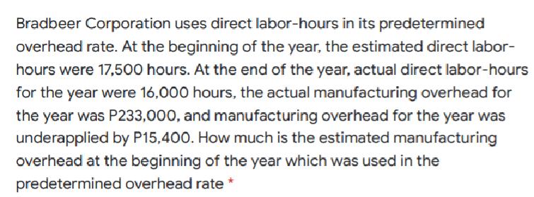 Bradbeer Corporation uses direct labor-hours in its predetermined
overhead rate. At the beginning of the year, the estimated direct labor-
hours were 17,500 hours. At the end of the year, actual direct labor-hours
for the year were 16,000 hours, the actual manufacturing overhead for
the year was P233,000, and manufacturing overhead for the year was
underapplied by P15,400. How much is the estimated manufacturing
overhead at the beginning of the year which was used in the
predetermined overhead rate *
