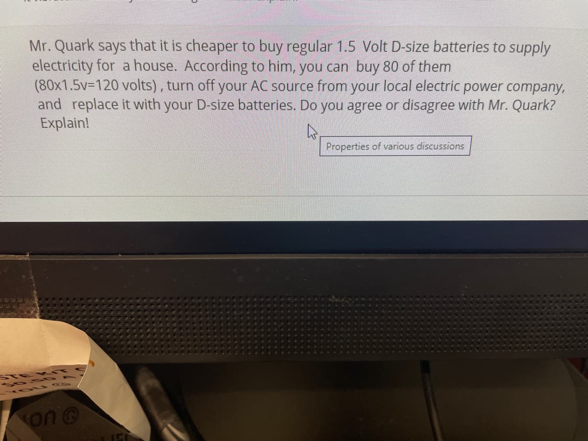 Mr. Quark says that it is cheaper to buy regular 1.5 Volt D-size batteries to supply
electricity for a house. According to him, you can buy 80 of them
(80x1.5V3D120 volts), turn off your AC source from your local electric power company,
and replace it with your D-size batteries. Do you agree or disagree with Mr. Quark?
Explain!
Properties of various discussions
STE K T C
on @
