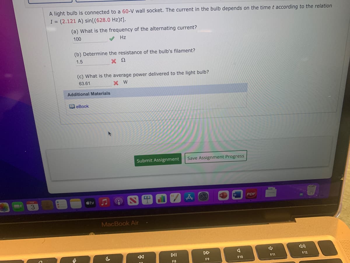 A light bulb is connected to a 60-V wall socket. The current in the bulb depends on the time t according to the relation
I = (2.121 A) sin[(628.0 Hz)t].
(a) What is the frequency of the alternating current?
100
V Hz
(b) Determine the resistance of the bulb's filament?
1.5
(c) What is the average power delivered to the light bulb?
63.61
Additional Materials
MeBook
Submit Assignment
Save Assignment Progress
PDF
tv
3
MacBook Air
DII
DD
F12
F9
F10
F11
F8
