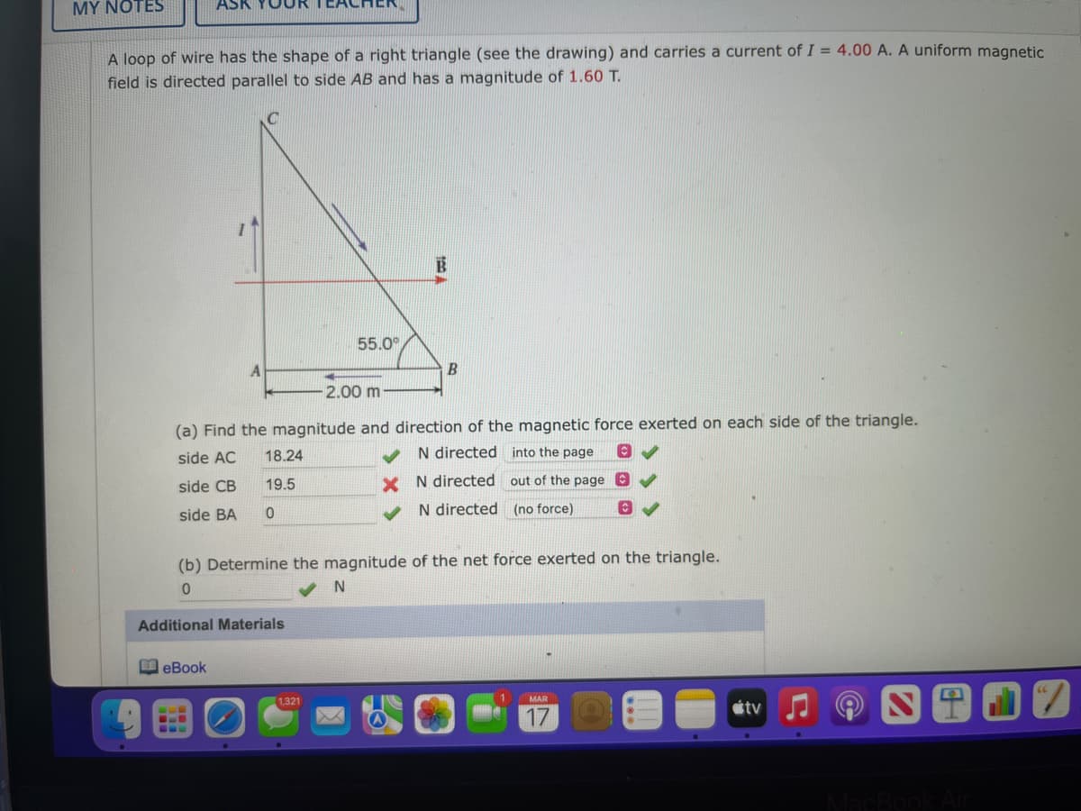 MY NOTES
ASK
TEACHER
A loop of wire has the shape of a right triangle (see the drawing) and carries a current of I = 4.00 A. A uniform magnetic
field is directed parallel to side AB and has a magnitude of 1.60 T.
55.0°
2.00 m
(a) Find the magnitude and direction of the magnetic force exerted on each side of the triangle.
N directed into the page
side AC
18.24
side CB
19.5
X N directed out of the page O
N directed (no force)
side BA
(b) Determine the magnitude of the net force exerted on the triangle.
N
Additional Materials
eBook
1,321
MAR
étv
...
