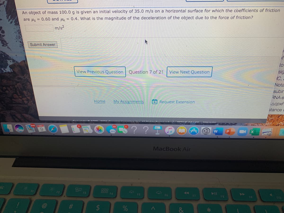 An object of mass 100.0 g is given an initial velocity of 35.0 m/s on a horizontal surface for which the coefficients of friction
are us = 0.60 and uk = 0.4. What is the magnitude of the deceleration of the object due to the force of friction?
m/s2
Submit Answer
if
to
View Previous Question
Question 7 of 21
View Next Question
sig
IC,
Nota
subir
RNA e
Home
My Assignments
+ Request Extension
stance
?TO
MacBook Air
SC
FI
F3
F4
F5
4A
F6
F7
F8
F9
%23
%24

