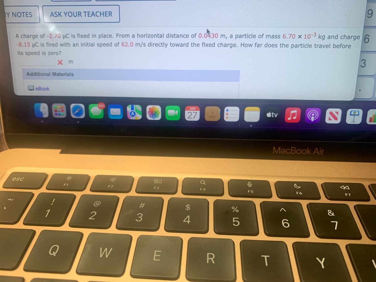 69
Y NOTES
ASK YOUR TEACHER
A charge of -2.70 µC is fixed in place. From a horizontal distance of 0.0430 m, a particle of mass 6.70 x 10-3 kg and charge 6
-8.15 µC is fired with an initial speed of 62.0 m/s directly toward the fixed charge. How far does the particle travel before
its speed is zero?
3
Additional Materials
eBook
JAN
27
étv J
MacBook Air
esc
80
F1
F2
F3
F4
F5
F6
F7
C@
23
2$
&
1
3
Q
W
R
Y
