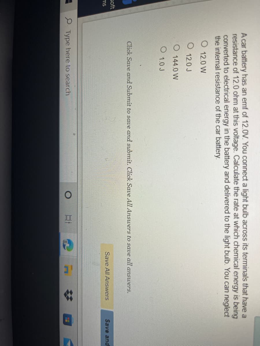 II
A car battery has an emf of 12.0V. You connect a light bulb across its terminals that have a
resistance of 12.0 ohm at this voltage. Calculate the rate at which chemical energy is being
converted to electrical energy in the battery and delivered to the light bulb. You can neglect
the internal resistance of the car battery.
O 12.0 W
12.0 J
144.0 W
1.0 J
Click Save and Submit to save and submit. Click Save All Answers to save all answers.
soft
Save All Answers
Save and
ms
P Type here to search
