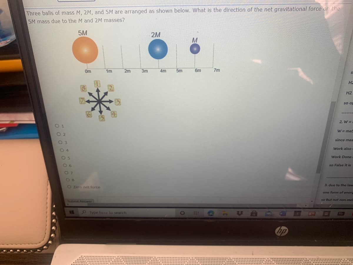 ....*** .
Three balls of mass M, 2M, and 5M are arranged as shown below. What is the direction of the net gravitational force on the
5M mass due to the M and 2M masses?
5M
2M
M
Om
1m
2m
3m
4m
5m
6m
7m
на
H2
s op
2. W =
01
W = maS
O 2
since mas
O 3
Work also
04
Work Done
0 6
so False it is
O 8
3. due to the law
O Zero net force
one form of enerc
so But not non mel
Submit Anwer
5 ype here to search
1O
B1S
