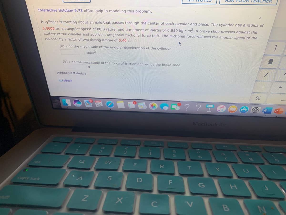 Interactive Solution 9.73 offers help in modeling this problem.
A cylinder is rotating about an axis that passes through the center of each circùlar end piece. The cylinder has a radius of
0.0600 m, an angular speed of 88.0 rad/s, and a moment of inertia of 0.850 kg · m?. A brake shoe presses against the
surface of the cylinder and applies a tangential frictional force to it. The frictional force reduces the angular speed of the
cylinder by a factor of two during a time of 5.40 s.
(a) Find the magnitude of the angular deceleration of the cylinder.
rad/s2
(b) Find the magnitude of the force of friction applied by the brake shoe.
Additional Materials
OeBook
? ? T
MacBook Air
4
Q
E
T.
fab
R
cops lock
G
C
B
「と
