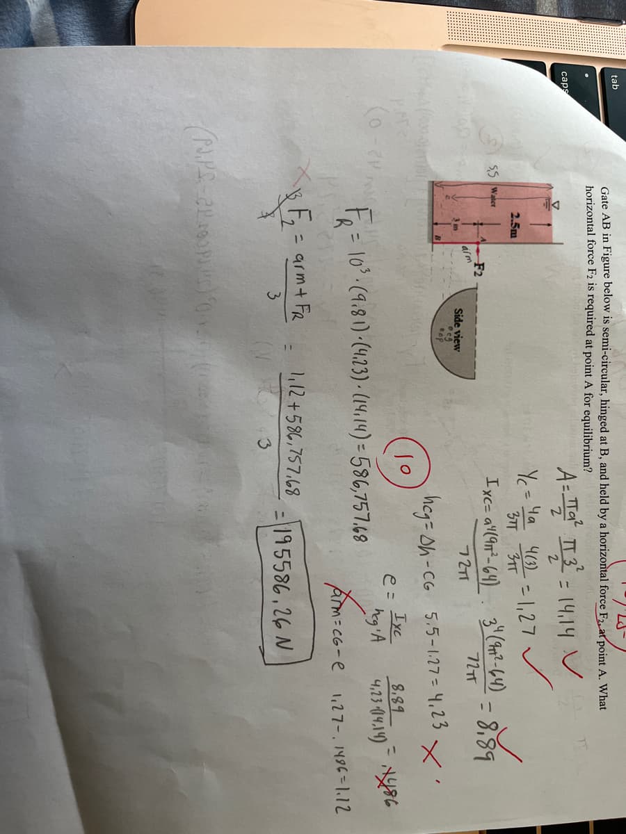 tab
Gate AB in Figure below is semi-circular, hinged at B, and held by a horizontal force F2, at point A. What
horizontal force F2 is required at point A for equilibrium?
A- Ta IT 3- 14.14 V
caps
%3D
%3D
2.
Y = Ya 43) -1,27
37T 31T
2.5m
55 Waker
F2
alm
3 m
Ixc= a"(9n²- 64) 3"(Ap?-64)
72TT
= 8,89
Side view
72T1
heg= Oh-CG 5.5-1.27 = 4,23
10
IxC
e =
8,89
F= 10.(9.8 1) -(4.23) · (14,14) = 586,757.69
heg A
4,23 (14.149 NY86
Am-cG-e
1,27-. 1496=1.12
= arm+ FR
,12+586,757,68
3.
= 195586,26 N
