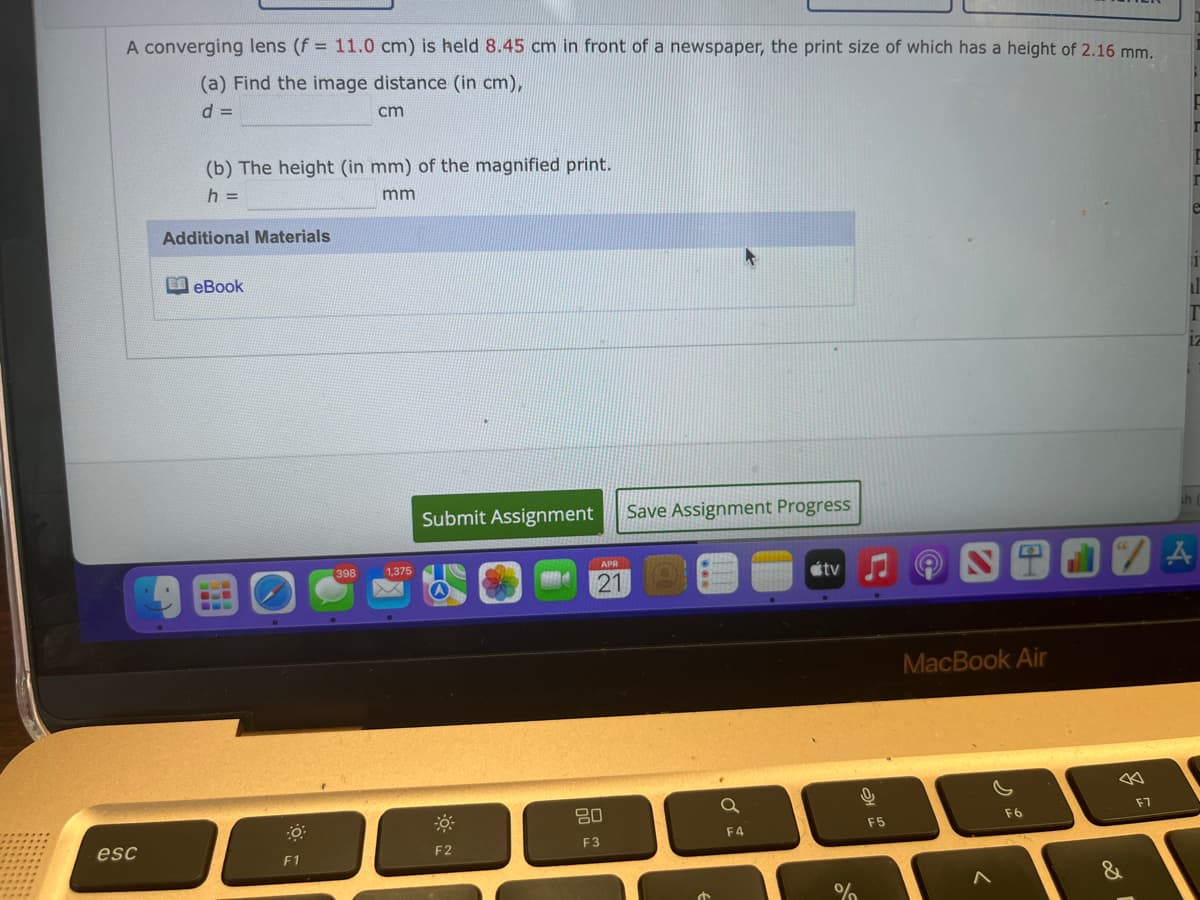A converging lens (f = 11.0 cm) is held 8.45 cm in front of a newspaper, the print size of which has a height of 2.16 mm.
(a) Find the image distance (in cm),
cm
(b) The height (in mm) of the magnified print.
h =
mm
Additional Materials
I eBook
Submit Assignment
Save Assignment Progress
四田02A
398
1,375
APR
étv
21
MacBook Air
80
F7
F6
F5
esc
F3
F4
F2
F1
&
