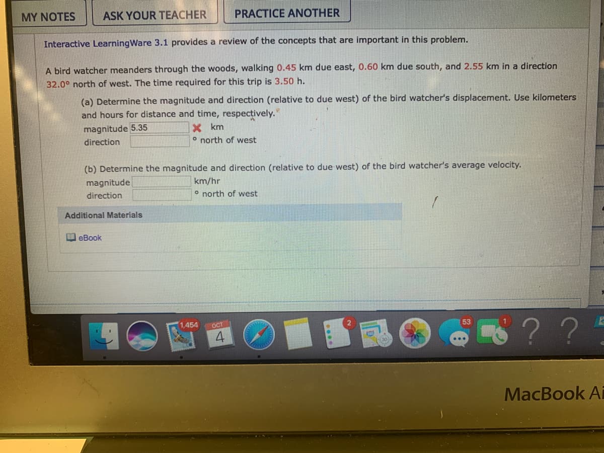 MY NOTES
ASK YOUR TEACHER
PRACTICE ANOTHER
Interactive LearningWare 3.1 provides a review of the concepts that are important in this problem.
A bird watcher meanders through the woods, walking 0.45 km due east, 0.60 km due south, and 2.55 km in a direction
32.0° north of west. The time required for this trip is 3.50 h.
(a) Determine the magnitude and direction (relative to due west) of the bird watcher's displacement. Use kilometers
and hours for distance and time, respectively.
X km
o north of west
magnitude 5.35
direction
(b) Determine the magnitude and direction (relative to due west) of the bird watcher's average velocity.
magnitude
km/hr
direction
o north of west
Additional Materials
I eBook
??
53
1,454
OCT
MacBook Ai
