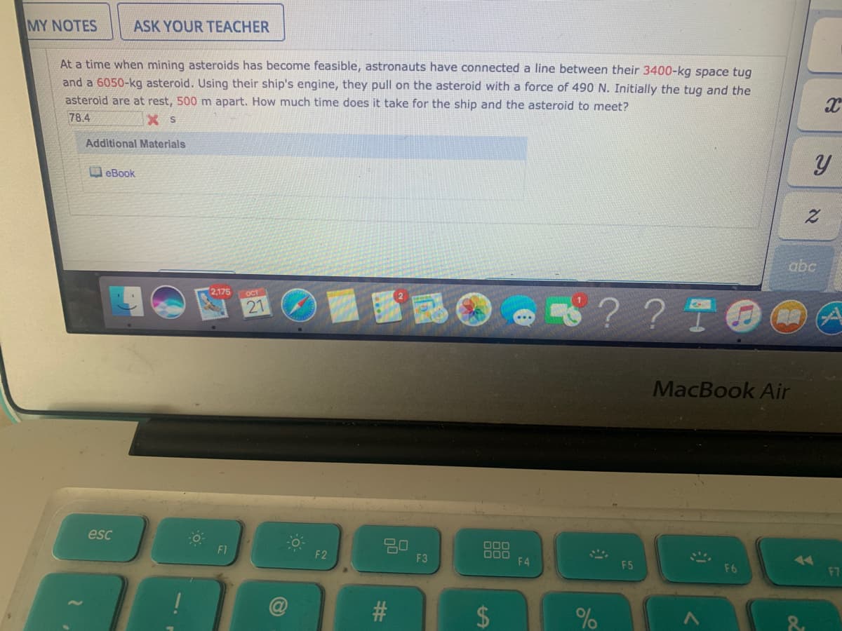 MY NOTES
ASK YOUR TEACHER
At a time when mining asteroids has become feasible, astronauts have connected a line between their 3400-kg space tug
and a 6050-kg asteroid. Using their ship's engine, they pull on the asteroid with a force of 490 N. Initially the tug and the
asteroid are at rest, 500 m apart. How much time does it take for the ship and the asteroid to meet?
78.4
X s
Additional Materials
eBook
abc
2,175 OCT
? ? TO
21
MacBook Air
esc
20
F3
O00
F1
F2
F4
F5
77
F6
%24
%23
