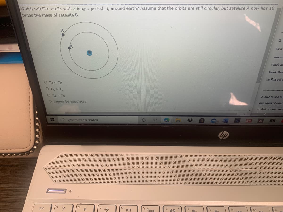 Which satellite orbits with a longer period, T, around earth? Assume that the orbits are still circular, but satellite A now has 10
times the mass of satellite B.
2.
W =
since
Work al
Work Dor
so Falso it i
O TA< TB
O TA> TB
O TA= TB
3. due to the la
O cannot be calculated
one form of ener
so But not non me
HE
P Type here to search
Bb
esc
f6
f10
