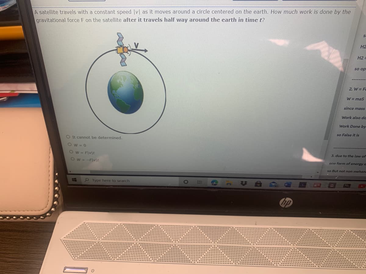 A satellite travels with a constant speed Iv| as it moves around a circle centered on the earth. How much work is done by the
gravitational force F on the satellite after it travels half way around the earth in time t?
HZ
H2 :
so op
2. W = Fe
W = mas
since mass
Work also da
Work Done by
so Falso it is
OIt cannot be determined.
Ow-0
Ow- F\v\t
3. due to the law of
Ow- -F\vlt
one form of energy a
so But not non mehan
9 Type here to search
Bb
