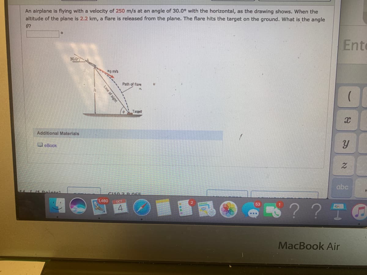 An airplane is flying with a velocity of 250 m/s at an angle of 30.0° with the horizontal, as the drawing shows. When the
altitude of the plane is 2.2 km, a flare is released from the plane. The flare hits the target on the ground. What is the angle
0?
Ento
30.0
vo m/s
Path of flare
Target
Additional Materials
O eBook
abc
■蛋國(
1,460
OCT
?? 5
MacBook Air
Line of sight
