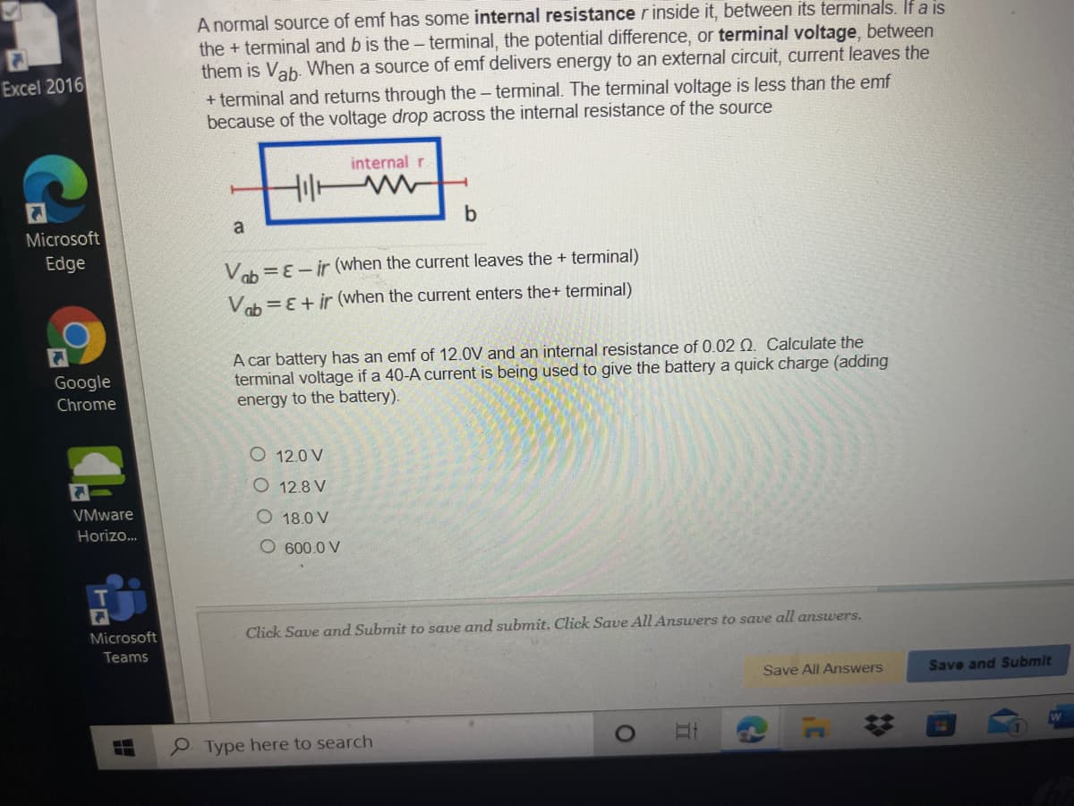 A normal source of emf has some internal resistancerinside it, between its terminals. If a is
the + terminal and b is the - terminal, the potential difference, or terminal voltage, between
them is Vab- When a source of emf delivers energy to an external circuit, current leaves the
Excel 2016
+ terminal and returns through the - terminal. The terminal voltage is less than the emf
because of the voltage drop across the internal resistance of the source
internal r
b
Microsoft
Edge
Vob =ɛ- ir (when the current leaves the + terminal)
Vob =E+ ir (when the current enters the+ terminal)
A car battery has an emf of 12.0V and an internal resistance of 0.02 Q. Calculate the
terminal voltage if a 40-A current is being used to give the battery a quick charge (adding
energy to the battery).
Google
Chrome
O 12.0 V
O 12.8 V
VMware
O 18.0 V
Horizo..
O 600.0 V
Microsoft
Click Save and Submit to save and submit. Click Save All Answers to save all answers.
Teams
Save All Answers
Save and Submit
P Type here to search
