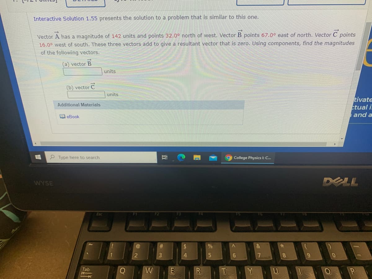 Interactive Solution 1.55 presents the solution to a problem that is similar to this one.
Vector A has a magnitude of 142 units and points 32.0° north of west. Vector B points 67.0° east of north. Vector C points
16.0° west of south. These three vectors add to give a resultant vector that is zero. Using components, find the magnitudes
of the following vectors.
(a) vector B
units
(b) vector C
units
tivate
tual i.
and a
Additional Materials
O eBook
e Type here to search
College Physics l: C..
DELL
WYSE
%23
%24
1
6
8.
9.
Tab
W
E
T.
Y
U.
