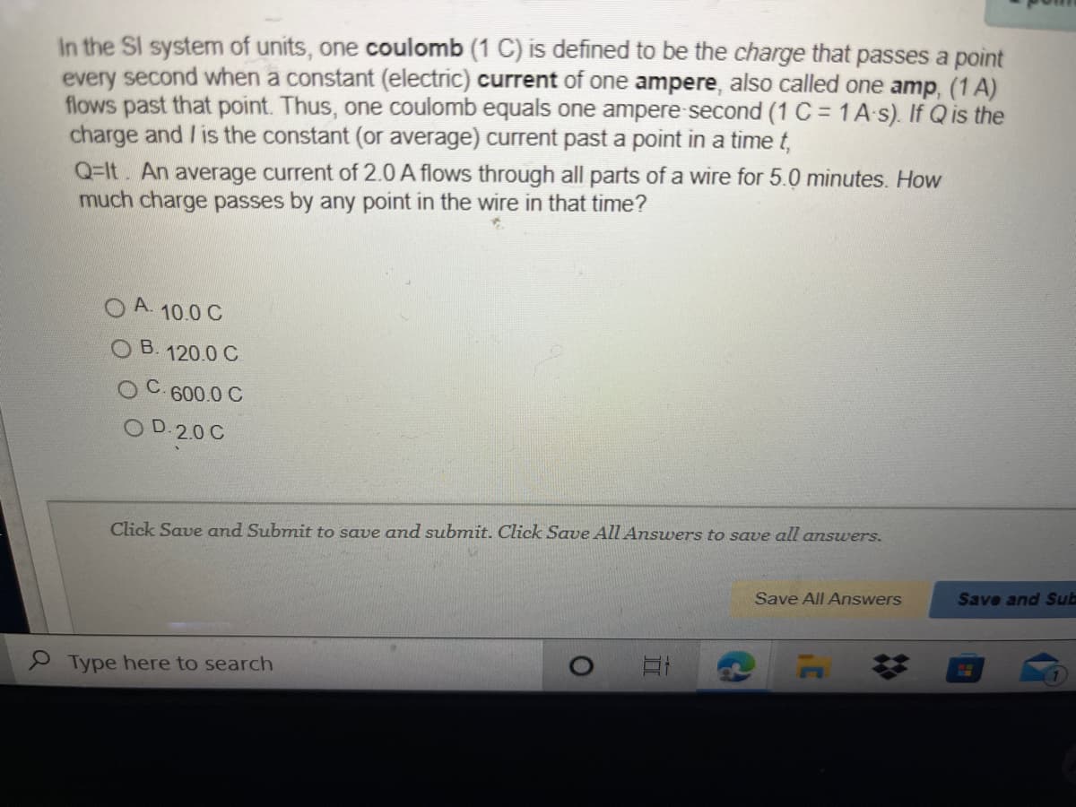 In the SI system of units, one coulomb (1 C) is defined to be the charge that passes a point
every second when a constant (electric) current of one ampere, also called one amp, (1 A)
flows past that point. Thus, one coulomb equals one ampere second (1 C = 1A-s). If Q is the
charge and / is the constant (or average) current past a point in a time t,
Q=It. An average current of 2.0 A flows through all parts of a wire for 5.0 minutes. How
much charge passes by any point in the wire in that time?
10.0 C
О В. 120.0 С
600.0 C
O D.2.0 C
Click Save and Submit to save and submit. Click Save All Answers to save all answers.
Save All Answers
Save and Sub
P Type here to search
23
