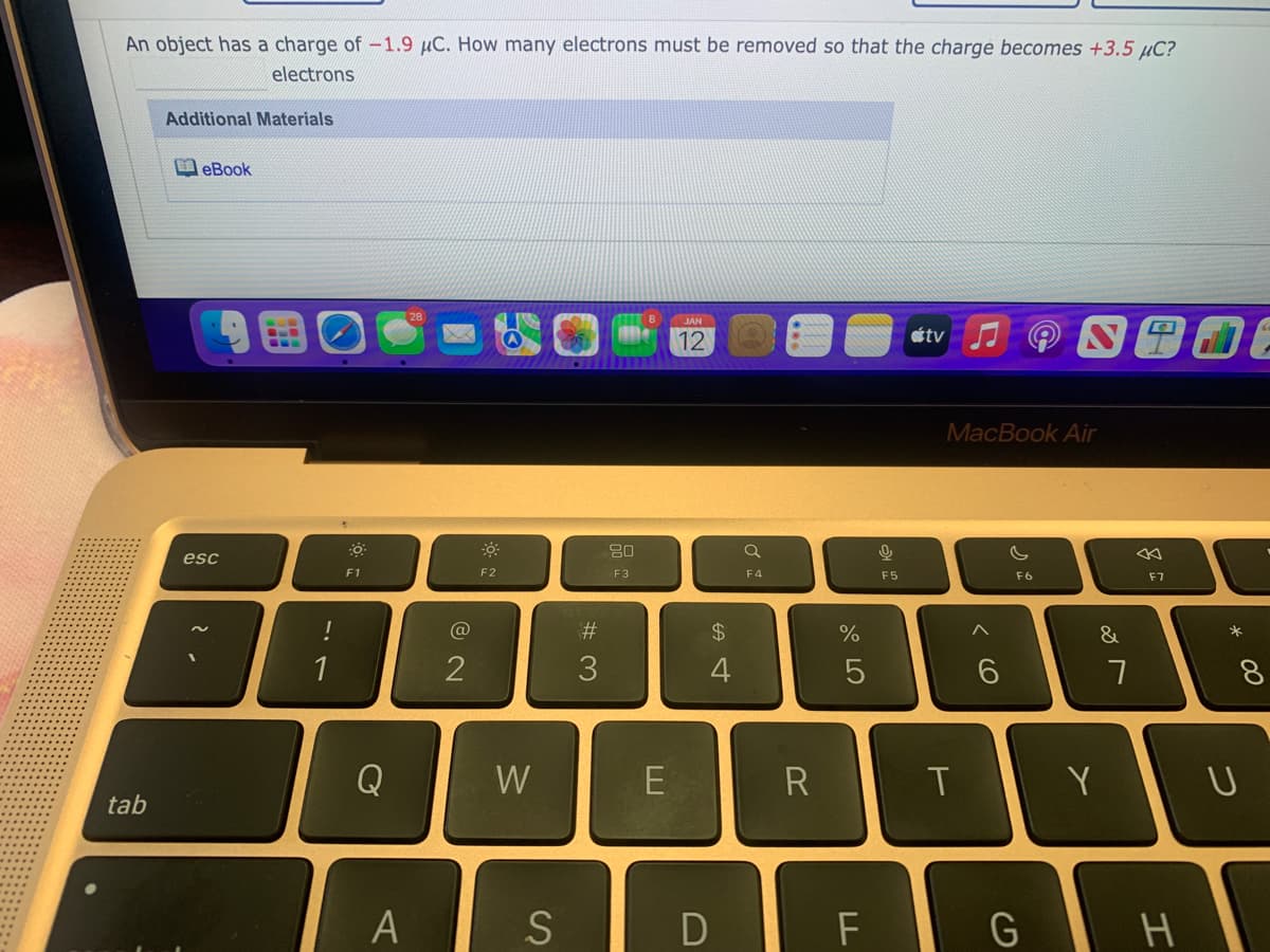 An object has a charge of-1.9 µC. How many electrons must be removed so that the charge becomes +3.5 µC?
electrons
Additional Materials
eBook
12
stv
MacBook Air
80
esc
F1
F2
F3
F4
F5
F6
F7
@
$4
%
&
1
2
4
8.
Q
W
R
Y
tab
A
つ
エ
く ○
D
%# 3
S
