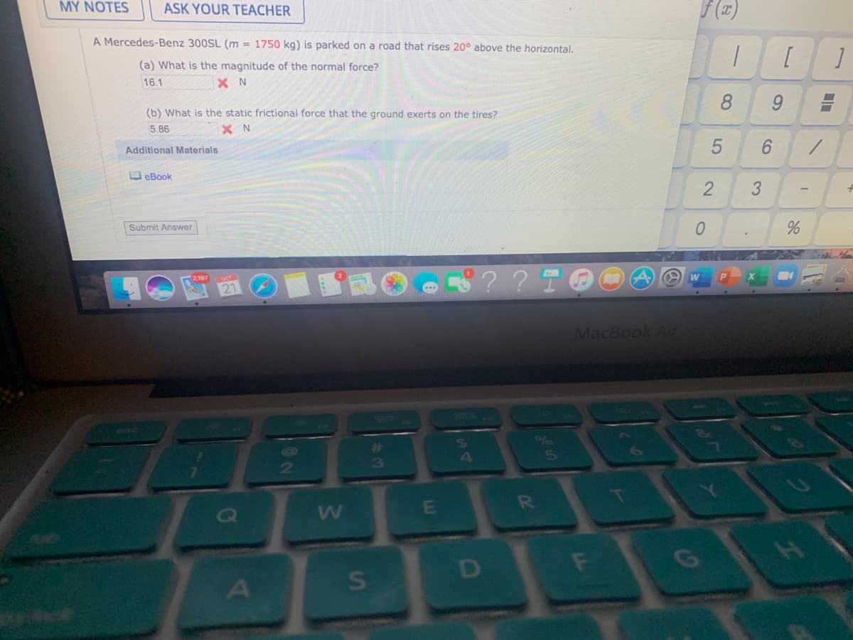 MY NOTES
ASK YOUR TEACHER
A Mercedes-Benz 300SL (m = 1750 kg) is parked on a road that rises 20° above the horizontal.
(a) What is the magnitude of the normal force?
X N
16.1
8
9.
(b) What is the static frictional force that the ground exerts on the tires?
5.86
Additional Materials
6.
D eBook
Submit Answer
?? TOO
2,197
MacBook Air
%23
3
4
2
E
RO
H.
D
F
3.
2.
