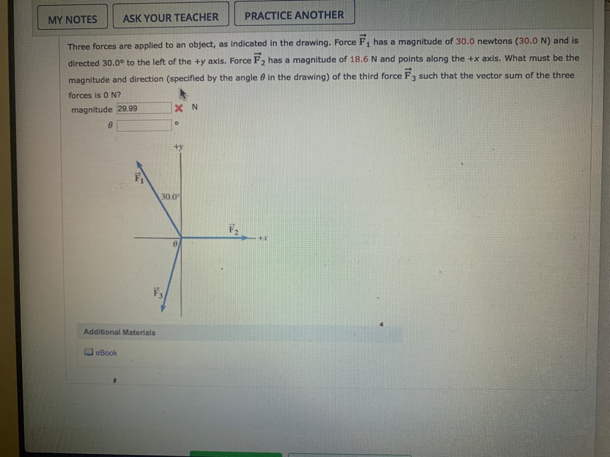 MY NOTES
ASK YOUR TEACHER
PRACTICE ANOTHER
Three forces are applied to an object, as indicated in the drawing. Force F, has a magnitude of 30.0 newtons (30.0 N) and is
directed 30.0° to the left of the +y axis. Force F2 has a magnitude of 18.6 N and points along the +x axis. What must be the
magnitude and direction (specified by the angle 0 in the drawing) of the third force F3 such that the vector sum of the three
forces is 0 N?
magnitude 29.99
X N
30.0
F2
F3
Additional Materials
O eBook
