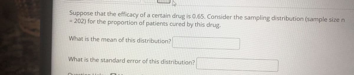 Suppose that the efficacy of a certain drug is 0.65. Consider the sampling distribution (sample size n
= 202) for the proportion of patients cured by this drug.
What is the mean of this distribution?
What is the standard error of this distribution?
Ouection LUsl..
