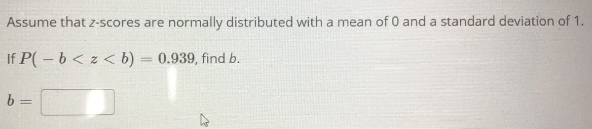 Assume that z-scores are normally distributed with a mean of 0 and a standard deviation of 1.
If P(-b< z < b) = 0.939, find b.
%3D
%3D
