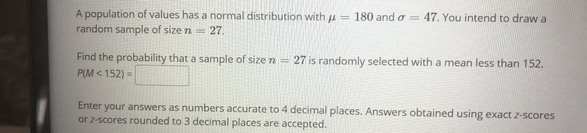 A population of values has a normal distribution with u
random sample of size n =
180 and o = 47. You intend to draw a
27.
Find the probability that a sample of size n =
27 is randomly selected with a mean less than 152.
P(M < 152) =
Enter your answers as numbers accurate to 4 decimal places. Answers obtained using exact z-scores
or z-scores rounded to 3 decimal places are accepted.
