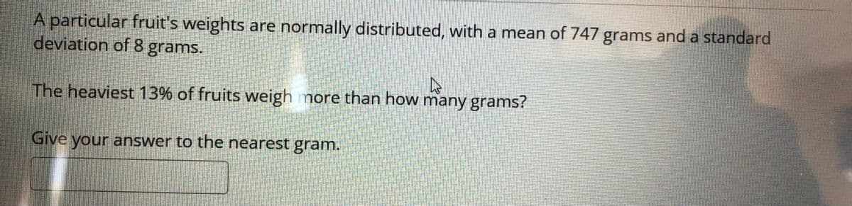 A particular fruit's weights are normally distributed, with a mean of 747 grams and a standard
deviation of 8 grams.
The heaviest 13% of fruits weigh more than how many grams?
Give your answer to the nearest gram.
