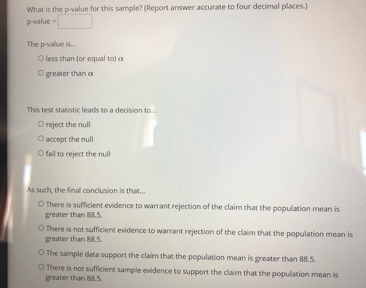 What is the p-value for this sample? (Report answer accurate to four decimal places.)
p-value =
The p-value is...
O less than (or equal to) a
O greater than a
This test statistic leads to a decision to...
O reject the null
O accept the null
O fail to reject the null
As such, the final conclusion is that...
O There is sufficient evidence to warrant rejection of the claim that the population mean is
greater than 88.5.
O There is not sufficient evidence to warrant rejection of the claim that the population mean is
greater than 88.5.
O The sample data support the claim that the population mean is greater than 88.5.
O There is not sufficient sample evidence to support the claim that the population mean is
greater than 88.5.
