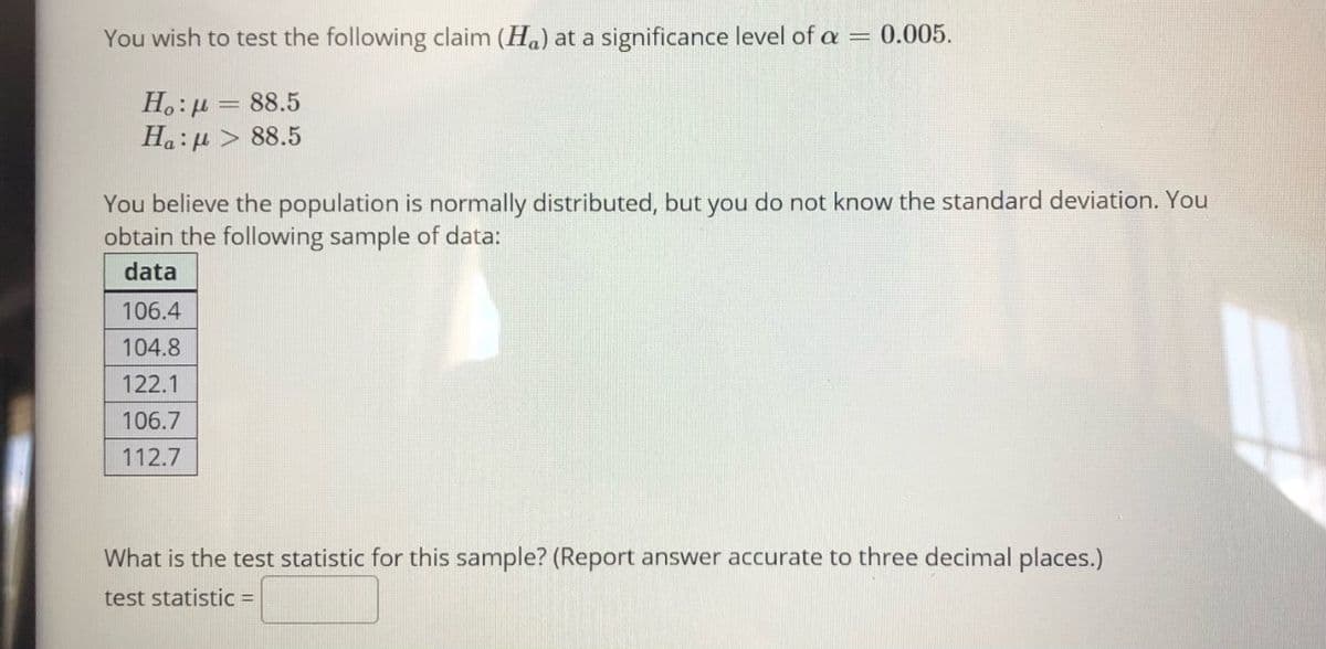 You wish to test the following claim (Ha) at a significance level of a =
0.005.
H.:µ = 88.5
Ha:µ > 88.5
You believe the population is normally distributed, but you do not know the standard deviation. You
obtain the following sample of data:
data
106.4
104.8
122.1
106.7
112.7
What is the test statistic for this sample? (Report answer accurate to three decimal places.)
test statistic =
