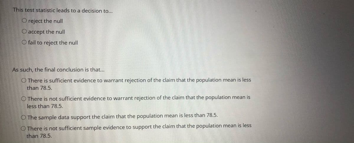 This test statistic leads to a decision to...
O reject the null
O accept the null
O fail to reject the null
As such, the final conclusion is that...
O There is sufficient evidence to warrant rejection of the claim that the population mean is less
than 78.5.
O There is not sufficient evidence to warrant rejection of the claim that the population mean is
less than 78.5.
O The sample data support the claim that the population mean is less than 78.5.
O There is not sufficient sample evidence to support the claim that the population mean is less
than 78.5.
