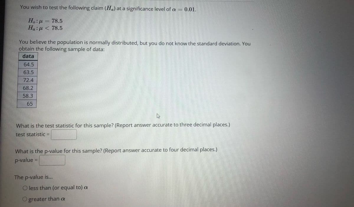 You wish to test the following claim (Ha) at a significance level of a = 0.01.
H.: u = 78.5
H.:u < 78.5
You believe the population is normally distributed, but you do not know the standard deviation. You
obtain the following sample of data:
data
64.5
63.5
72.4
68.2
58.3
65
What is the test statistic for this sample? (Report answer accurate to three decimal places.)
test statistic =
What is the p-value for this sample? (Report answer accurate to four decimal places.)
p-value =
The p-value is...
O less than (or equal to) a
O greater than a
