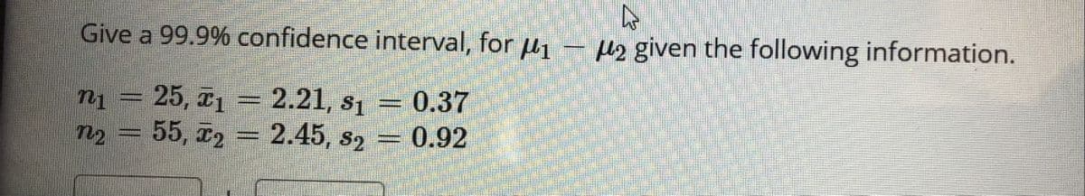 Give a 99.9% confidence interval, for u1
H2 given the following information.
25, 1 = 2.21, s1
55, 72 = 2.45, s2 = 0.92
0.37
