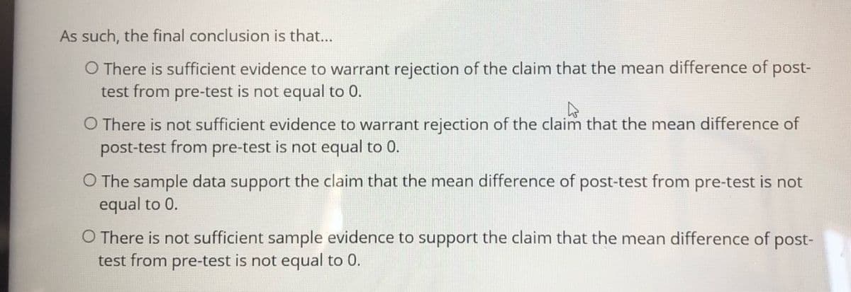 As such, the final conclusion is that...
O There is sufficient evidence to warrant rejection of the claim that the mean difference of post-
test from pre-test is not equal to 0.
O There is not sufficient evidence to warrant rejection of the claim that the mean difference of
post-test from pre-test is not equal to 0.
O The sample data support the claim that the mean difference of post-test from pre-test is not
equal to 0.
O There is not sufficient sample evidence to support the claim that the mean difference of post-
test from pre-test is not equal to 0.
