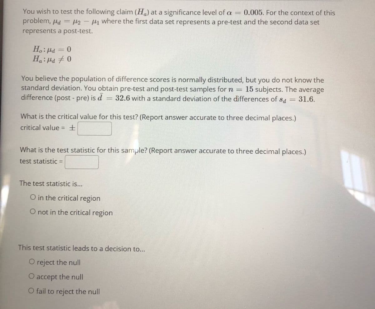 You wish to test the following claim (H) at a significance level of a = 0.005. For the context of this
problem, Hd = H2 - H1 where the first data set represents a pre-test and the second data set
represents a post-test.
H.: Ha = 0
H.: Ha + 0
You believe the population of difference scores is normally distributed, but you do not know the
standard deviation. You obtain pre-test and post-test samples for n =
difference (post - pre) is d
15 subjects. The average
= 32.6 witha standard deviation of the differences of
31.6.
||
What is the critical value for this test? (Report answer accurate to three decimal places.)
critical value = ±
What is the test statistic for this sample? (Report answer accurate to three decimal places.)
test statistic =
The test statistic is...
O in the critical region
O not in the critical region
This test statistic leads to a decision to...
O reject the null
accept the null
O fail to reject the null
