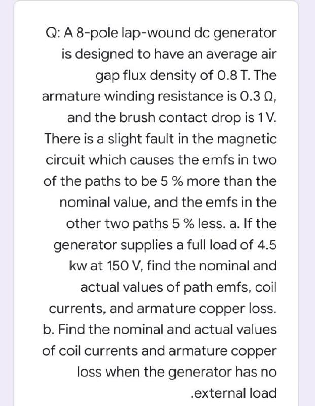 Q: A 8-pole lap-wound dc generator
is designed to have an average air
gap flux density of 0.8 T. The
armature winding resistance is 0.3 0,
and the brush contact drop is 1 V.
There is a slight fault in the magnetic
circuit which causes the emfs in two
of the paths to be 5 % more than the
nominal value, and the emfs in the
other two paths 5 % less. a. If the
generator supplies a full load of 4.5
kw at 150 V, find the nominal and
actual values of path emfs, coil
currents, and armature copper loss.
b. Find the nominal and actual values
of coil currents and armature copper
loss when the generator has no
.external load
