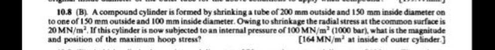 10.8 (B). A compound cylinder is formed by shrinking a tube of 200 mm outside and 150 mm inside diameter on
to one of 150 mm outside and 100 mm inside diameter. Owing to shrinkage the radial stress at the common surface is
20 MN/m². If this cylinder is now subjected to an internal pressure of 100 MN/m² (1000 bar), what is the magnitude
and position of the maximum hoop stress?
[164 MN/m³ at inside of outer cylinder]