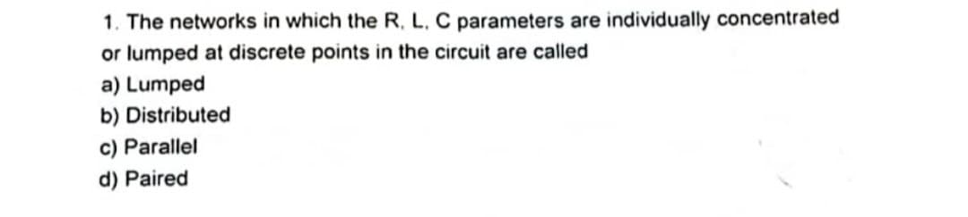 1. The networks in which the R. L. C parameters are individually concentrated
or lumped at discrete points in the circuit are called
a) Lumped
b) Distributed
c) Parallel
d) Paired