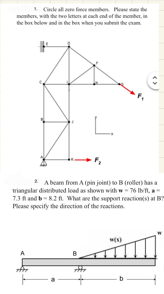 1.
Circle all zero force members. Please state the
members, with the two letters at each end of the member, in
the box below and in the box when you submit the exam.
C
E
B
L.
2.
A beam from A (pin joint) to B (roller) has a
triangular distributed load as shown with w = 76 lb/ft, a =
7.3 ft and b 8.2 ft. What are the support reaction(s) at B?
Please specify the direction of the reactions.
A
B
a
+
W
w(x)