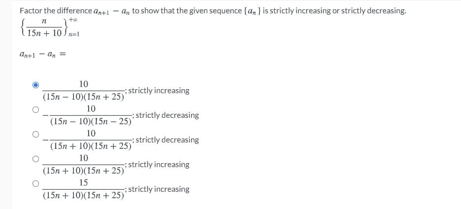 Factor the difference an+1
an to show that the given sequence {an} is strictly increasing or strictly decreasing.
п
15n + 10 J n=1
An+1 - an =
10
; strictly increasing
(15n – 10)(15n + 25)'
10
strictly decreasing
(15n — 10)(15п -25)
10
strictly decreasing
(15n + 10)(15n + 25)'
10
; strictly increasing
(15n + 10)(15n + 25)'
15
;strictly increasing
(15n + 10)(15n + 25)'
